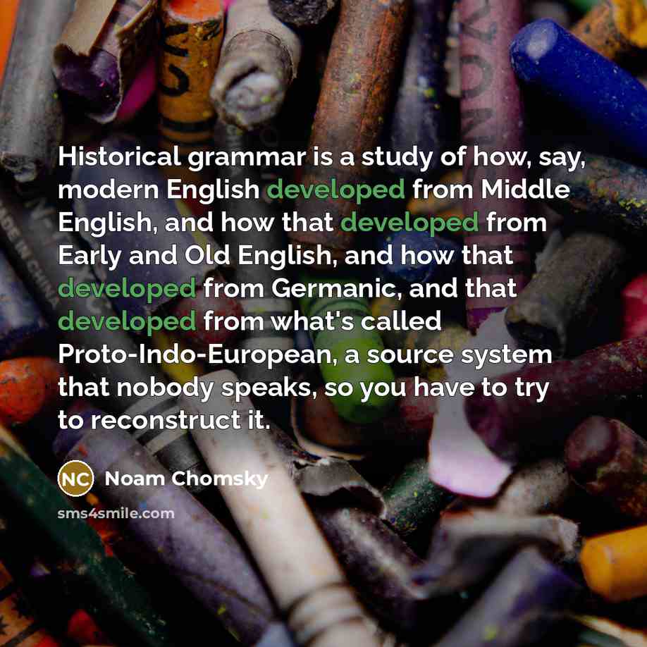“Historical grammar is a study of how, say, modern English developed from Middle English, and how that developed from Early and Old English, and how that developed from Germanic, and that developed from what's called Proto-Indo-European, a source system that nobody speaks, so you have to try to…” quote by Noam Chomsky