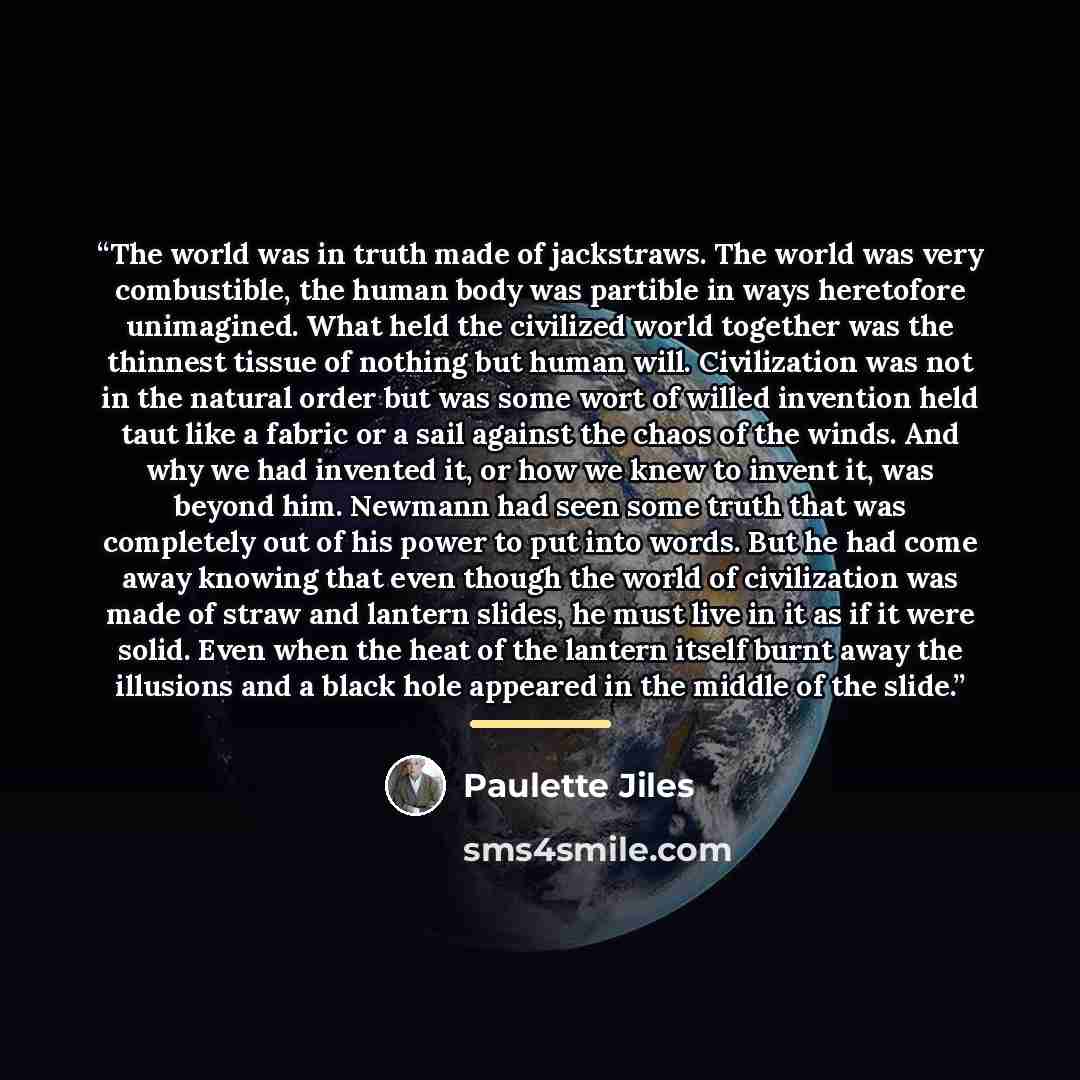 “The world was in truth made of jackstraws. The world was very combustible, the human body was partible in ways heretofore unimagined. What held the civilized world together was the thinnest tissue of nothing but human will. Civilization was not in the natural order but was some wort of willed…” quote by Paulette Jiles