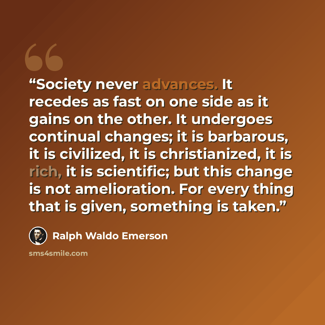 “Society never advances. It recedes as fast on one side as it gains on the other. It undergoes continual changes; it is barbarous, it is civilized, it is christianized, it is rich, it is scientific; but this change is not amelioration. For every thing that is given, something is taken.” quote by Ralph Waldo Emerson