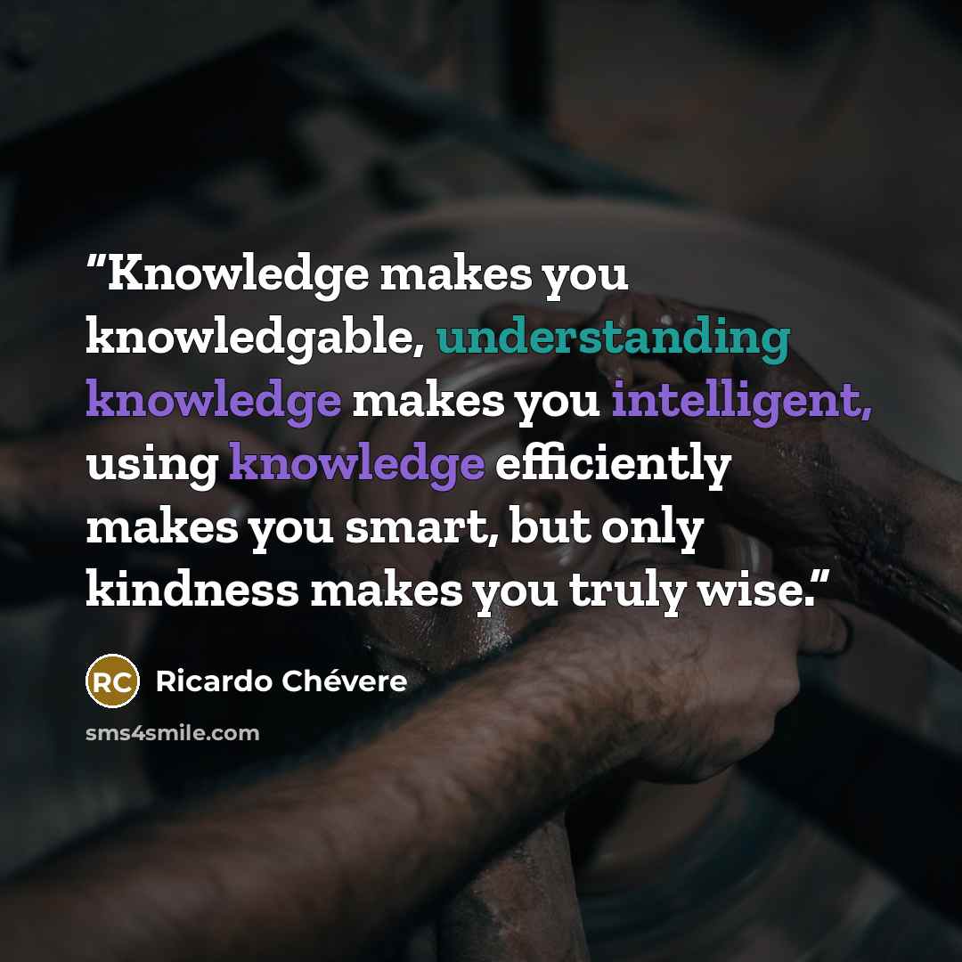 “Knowledge makes you knowledgable, understanding knowledge makes you intelligent, using knowledge efficiently makes you smart, but only kindness makes you truly wise.” quote by Ricardo Chévere