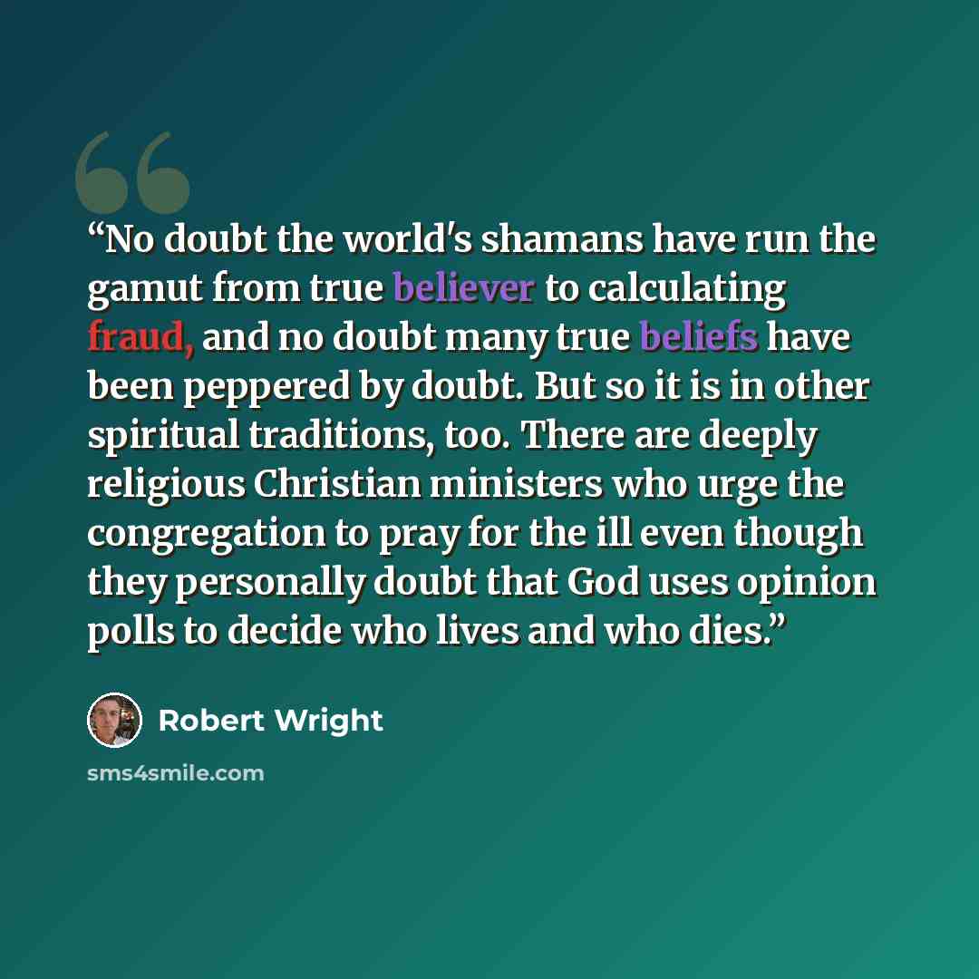 “No doubt the world's shamans have run the gamut from true believer to calculating fraud, and no doubt many true beliefs have been peppered by doubt. But so it is in other spiritual traditions, too. There are deeply religious Christian ministers who urge the congregation to pray for the ill even…” quote by Robert Wright