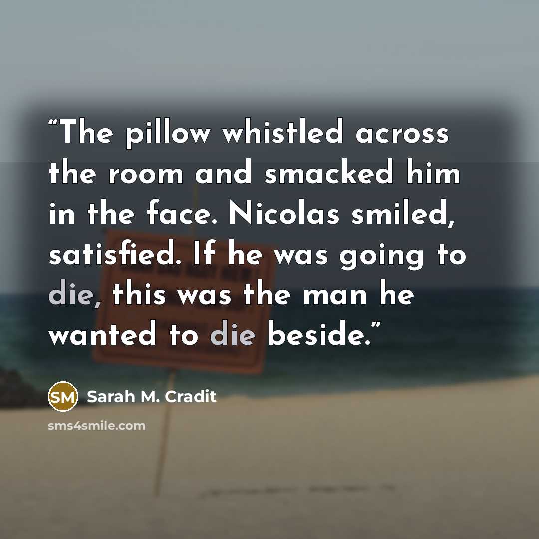 “The pillow whistled across the room and smacked him in the face. Nicolas smiled, satisfied. If he was going to die, this was the man he wanted to die beside.” quote by Sarah M. Cradit