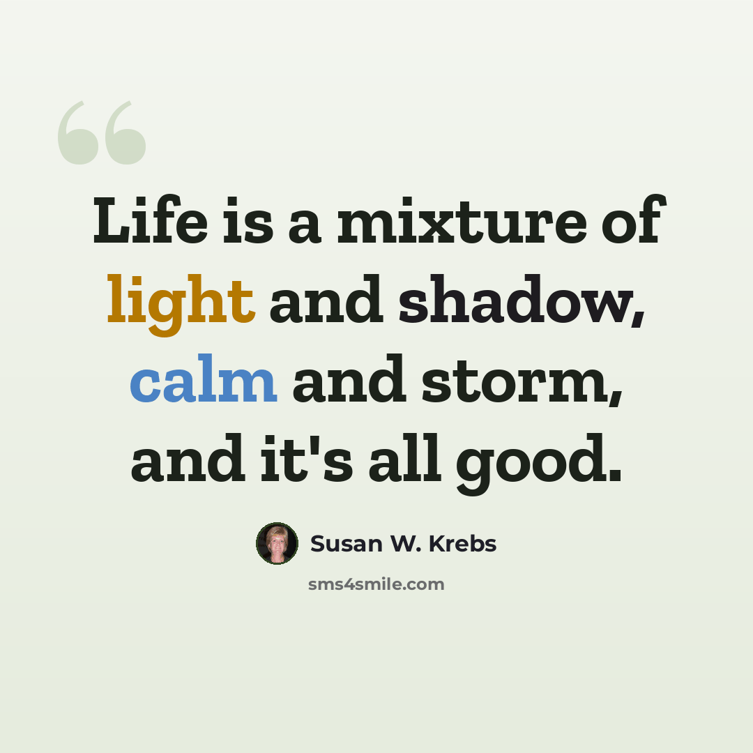 “Life is a mixture of light and shadow, calm and storm, and it's all good.” quote by Susan W. Krebs