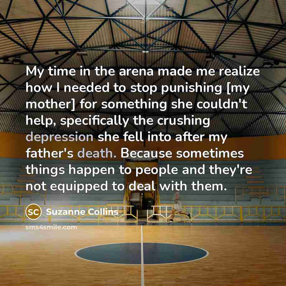 “My time in the arena made me realize how I needed to stop punishing [my mother] for something she couldn't help, specifically the crushing depression she fell into after my father's death. Because sometimes things happen to people and they're not equipped to deal with them.” quote by Suzanne Collins