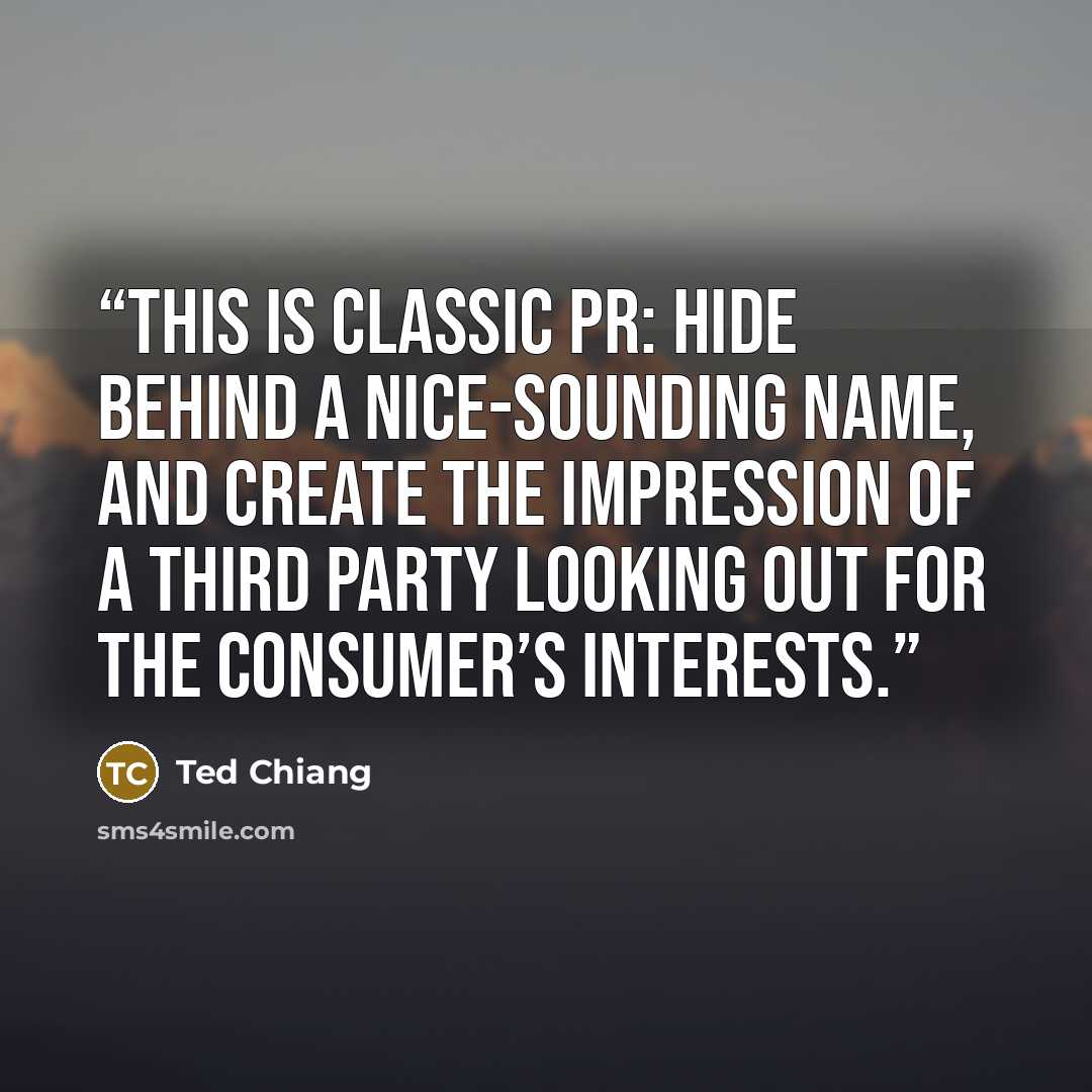 “This is classic PR: hide behind a nice-sounding name, and create the impression of a third party looking out for the consumer’s interests.” quote by Ted Chiang