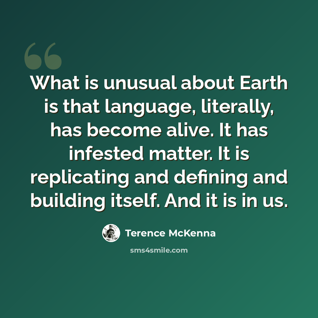 “What is unusual about Earth is that language, literally, has become alive. It has infested matter. It is replicating and defining and building itself. And it is in us.” quote by Terence McKenna
