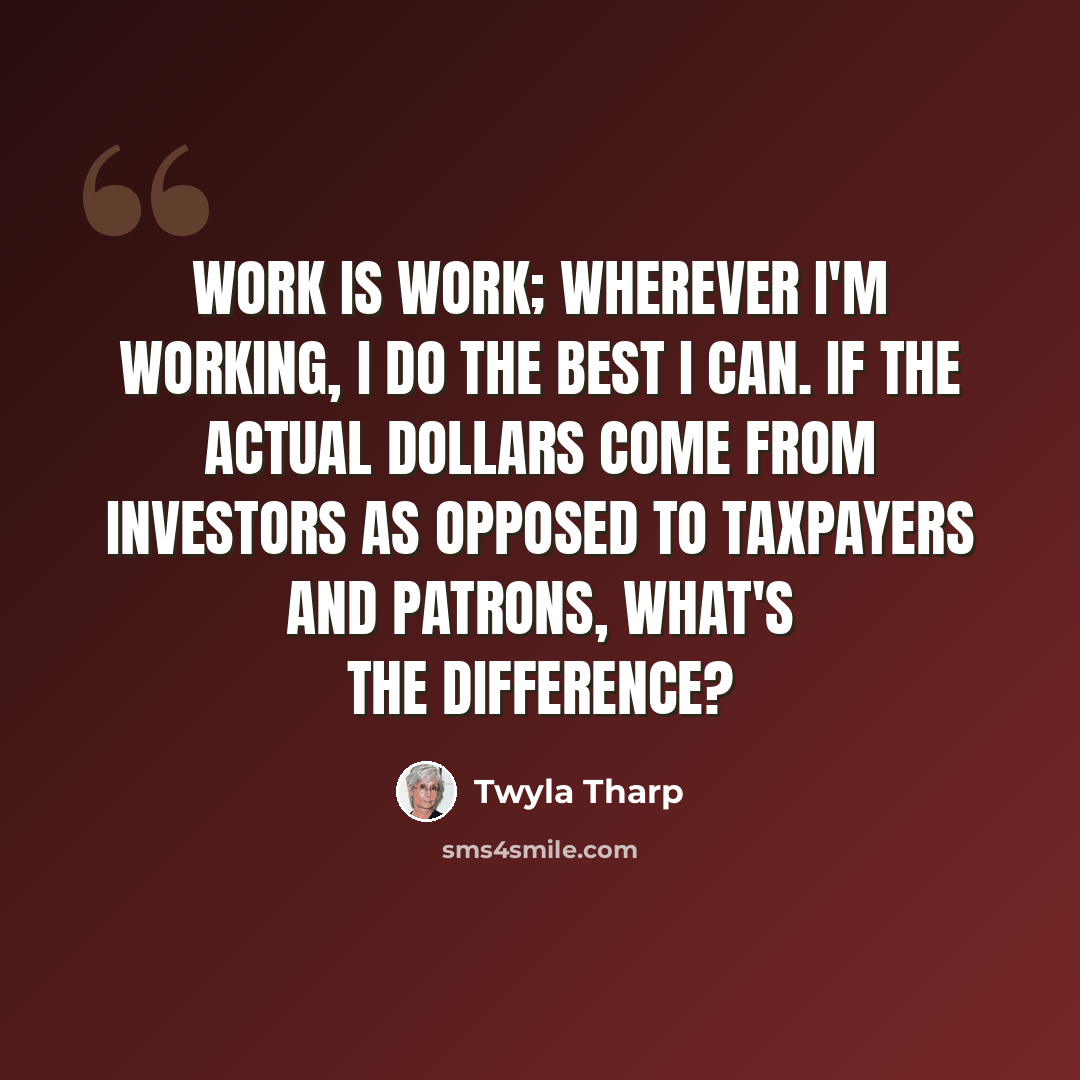 “Work is work; wherever I'm working, I do the best I can. If the actual dollars come from investors as opposed to taxpayers and patrons, what's the difference?” quote by Twyla Tharp