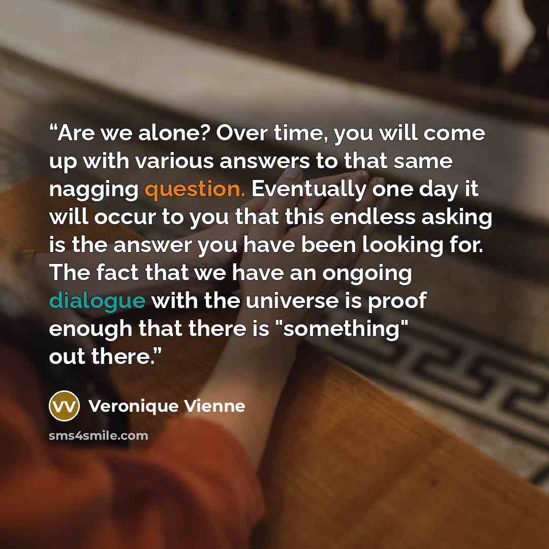 “Are we alone? Over time, you will come up with various answers to that same nagging question. Eventually one day it will occur to you that this endless asking is the answer you have been looking for. The fact that we have an ongoing dialogue with the universe is proof enough that there is…” quote by Veronique Vienne