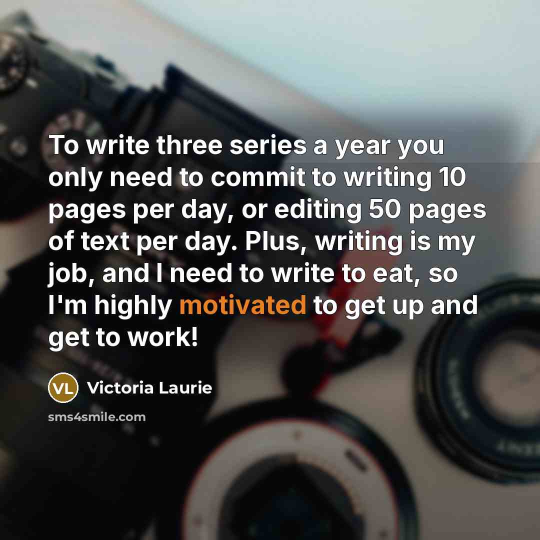 “To write three series a year you only need to commit to writing 10 pages per day, or editing 50 pages of text per day. Plus, writing is my job, and I need to write to eat, so I'm highly motivated to get up and get to work!” quote by Victoria Laurie
