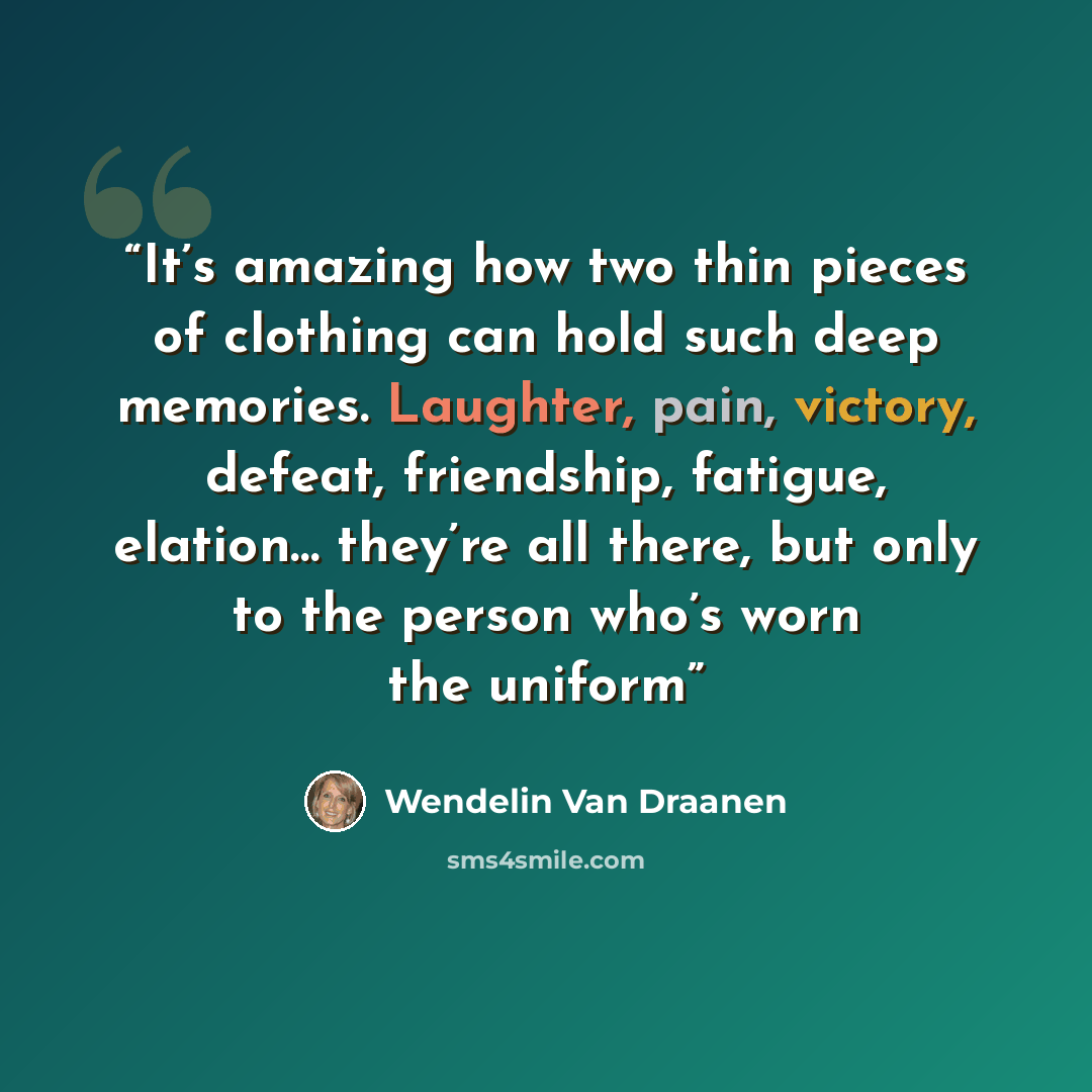 “It’s amazing how two thin pieces of clothing can hold such deep memories. Laughter, pain, victory, defeat, friendship, fatigue, elation… they’re all there, but only to the person who’s worn the uniform” quote by Wendelin Van Draanen