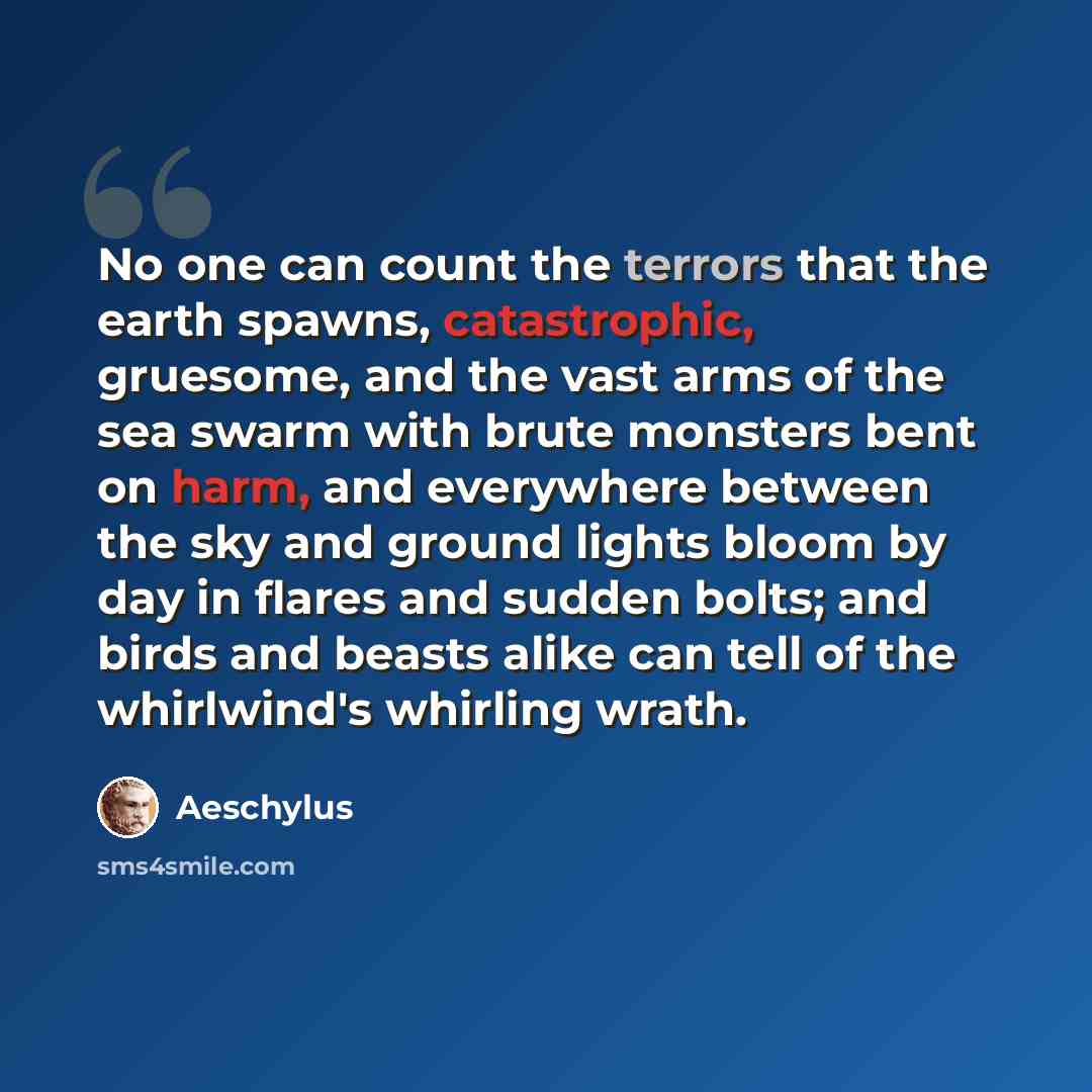“No one can count the terrors that the earth spawns, catastrophic, gruesome, and the vast arms of the sea swarm with brute monsters bent on harm, and everywhere between the sky and ground lights bloom by day in flares and sudden bolts; and birds and beasts alike can tell of the whirlwind's whirling…” quote by Aeschylus
