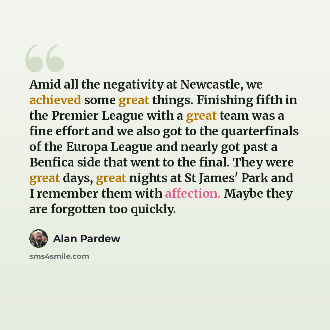 “Amid all the negativity at Newcastle, we achieved some great things. Finishing fifth in the Premier League with a great team was a fine effort and we also got to the quarterfinals of the Europa League and nearly got past a Benfica side that went to the final. They were great days, great nights at…” quote by Alan Pardew