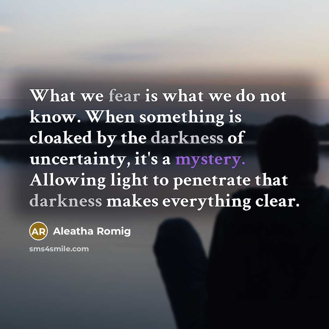 “What we fear is what we do not know. When something is cloaked by the darkness of uncertainty, it's a mystery. Allowing light to penetrate that darkness makes everything clear.” quote by Aleatha Romig