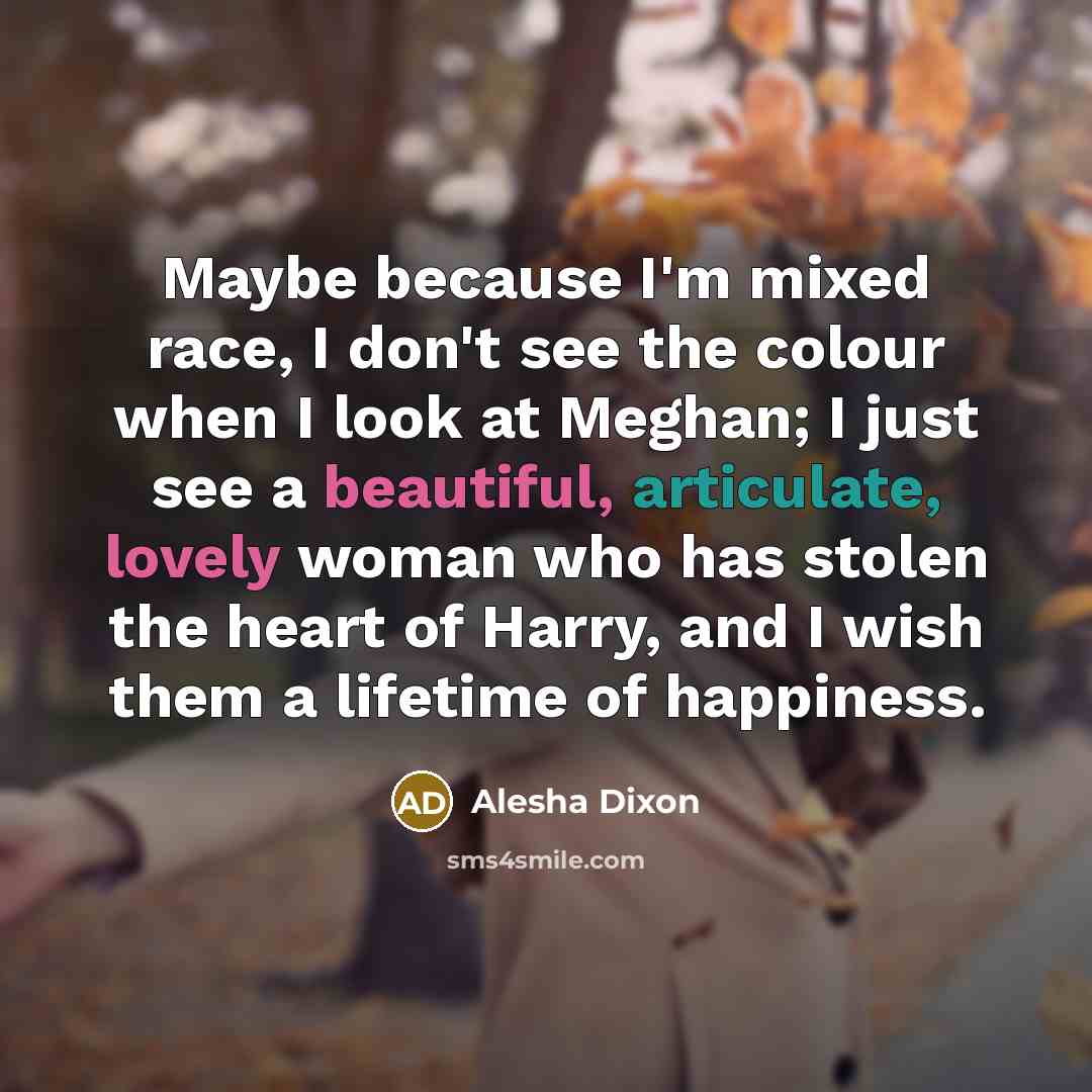 “Maybe because I'm mixed race, I don't see the colour when I look at Meghan; I just see a beautiful, articulate, lovely woman who has stolen the heart of Harry, and I wish them a lifetime of happiness.” quote by Alesha Dixon