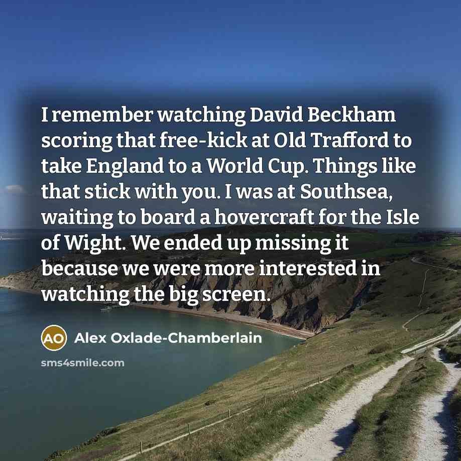 “I remember watching David Beckham scoring that free-kick at Old Trafford to take England to a World Cup. Things like that stick with you. I was at Southsea, waiting to board a hovercraft for the Isle of Wight. We ended up missing it because we were more interested in watching the big screen.” quote by Alex Oxlade-Chamberlain