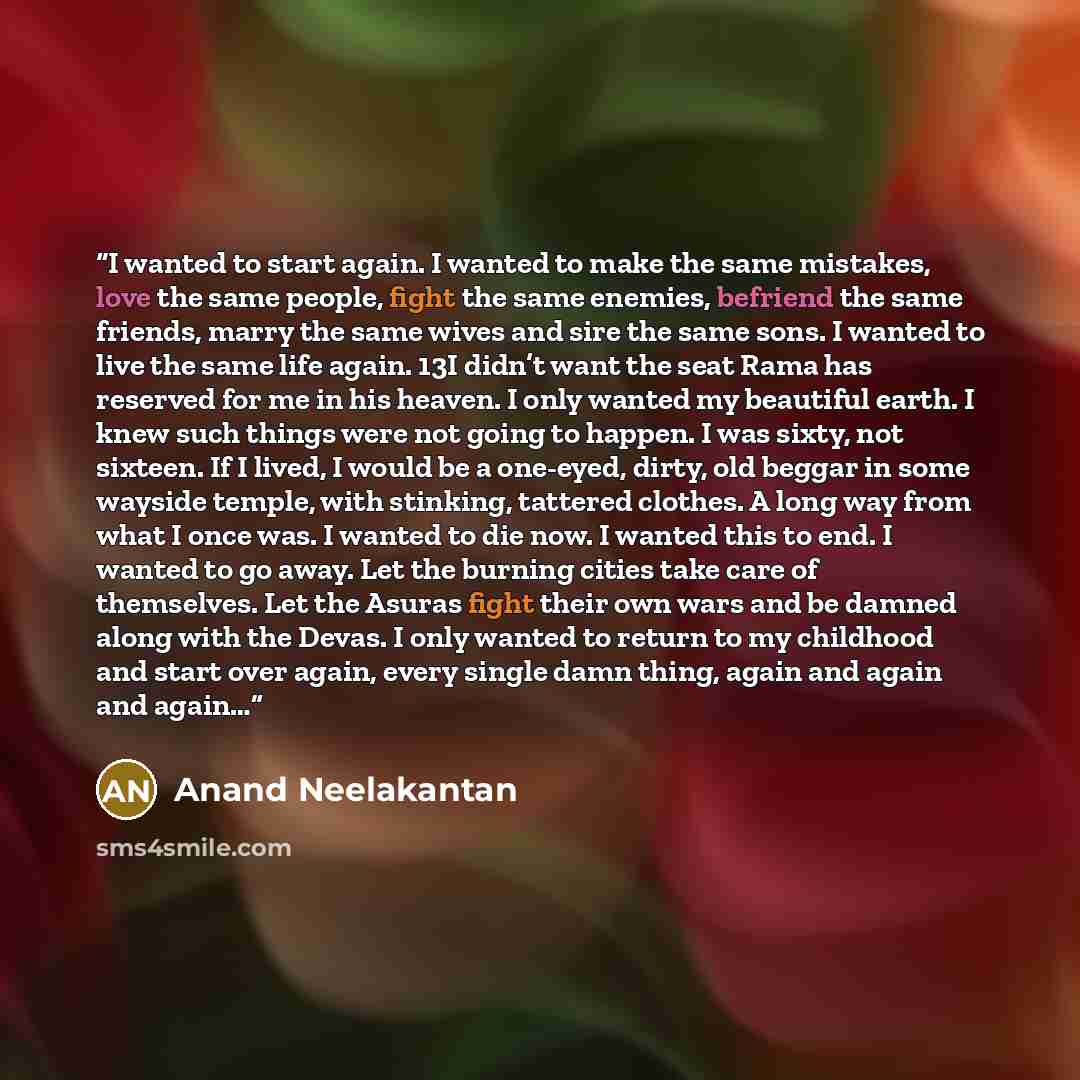 “I wanted to start again. I wanted to make the same mistakes, love the same people, fight the same enemies, befriend the same friends, marry the same wives and sire the same sons. I wanted to live the same life again. 13I didn’t want the seat Rama has reserved for me in his heaven. I only wanted my…” quote by Anand Neelakantan
