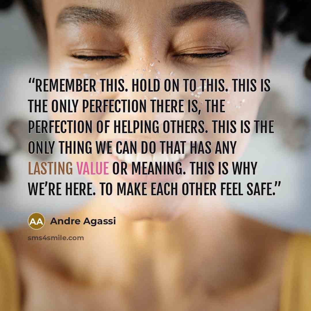 “Remember this. Hold on to this. This is the only perfection there is, the perfection of helping others. This is the only thing we can do that has any lasting value or meaning. This is why we’re here. To make each other feel safe.” quote by Andre Agassi