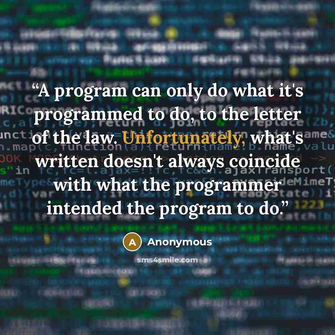 “A program can only do what it's programmed to do, to the letter of the law. Unfortunately, what's written doesn't always coincide with what the programmer intended the program to do.” quote by Anonymous