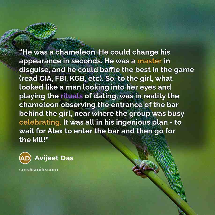 “He was a chameleon. He could change his appearance in seconds. He was a master in disguise, and he could baffle the best in the game (read CIA, FBI, KGB, etc). So, to the girl, what looked like a man looking into her eyes and playing the rituals of dating, was in reality the chameleon observing…” quote by Avijeet Das