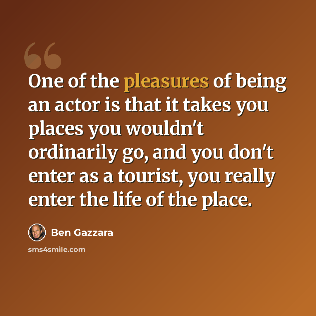 “One of the pleasures of being an actor is that it takes you places you wouldn't ordinarily go, and you don't enter as a tourist, you really enter the life of the place.” quote by Ben Gazzara