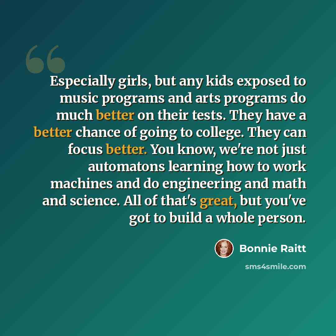 “Especially girls, but any kids exposed to music programs and arts programs do much better on their tests. They have a better chance of going to college. They can focus better. You know, we're not just automatons learning how to work machines and do engineering and math and science. All of that's…” quote by Bonnie Raitt