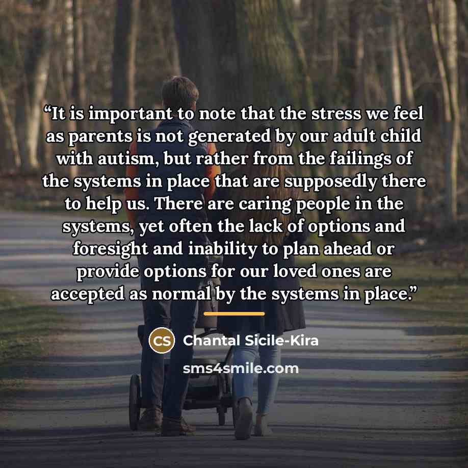 “It is important to note that the stress we feel as parents is not generated by our adult child with autism, but rather from the failings of the systems in place that are supposedly there to help us. There are caring people in the systems, yet often the lack of options and foresight and inability…” quote by Chantal Sicile-Kira