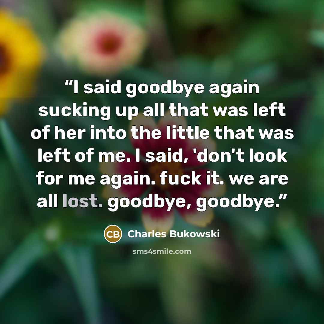 “I said goodbye again sucking up all that was left of her into the little that was left of me. I said, 'don't look for me again. fuck it. we are all lost. goodbye, goodbye.” quote by Charles Bukowski
