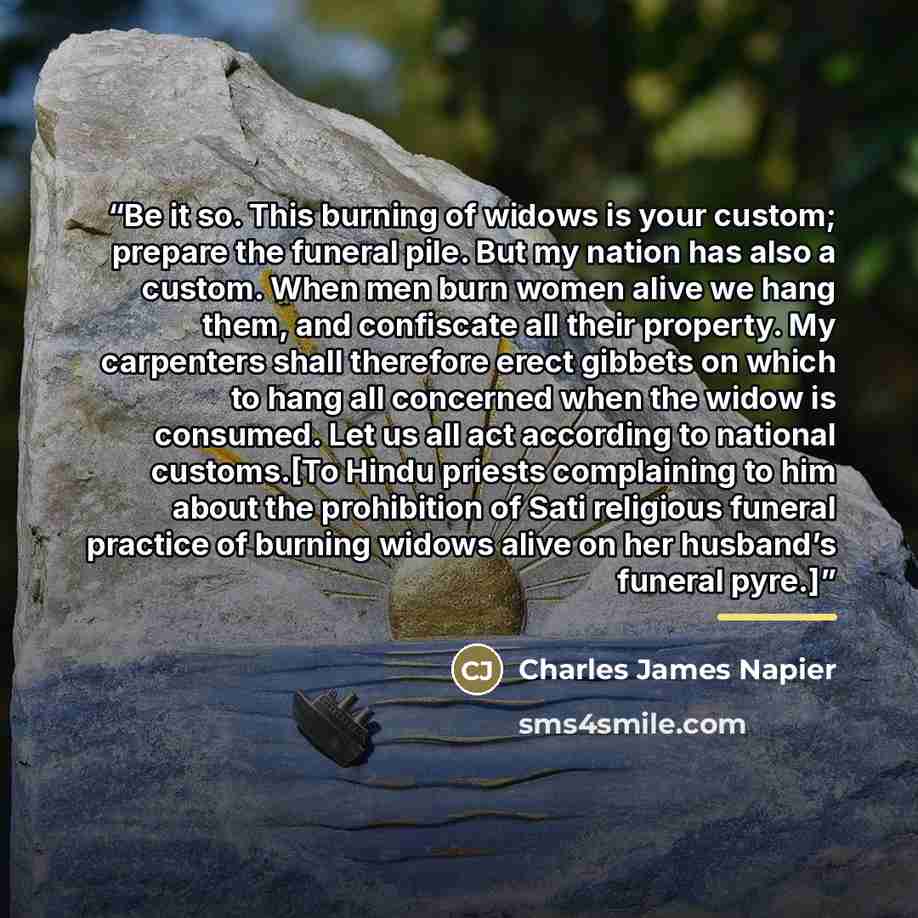 “Be it so. This burning of widows is your custom; prepare the funeral pile. But my nation has also a custom. When men burn women alive we hang them, and confiscate all their property. My carpenters shall therefore erect gibbets on which to hang all concerned when the widow is consumed. Let us all…” quote by Anonymous