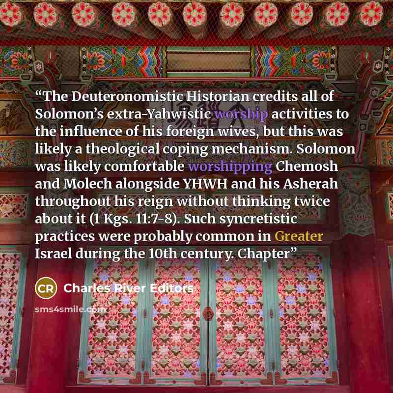 “The Deuteronomistic Historian credits all of Solomon’s extra-Yahwistic worship activities to the influence of his foreign wives, but this was likely a theological coping mechanism. Solomon was likely comfortable worshipping Chemosh and Molech alongside YHWH and his Asherah throughout his reign…” quote by Charles River Editors