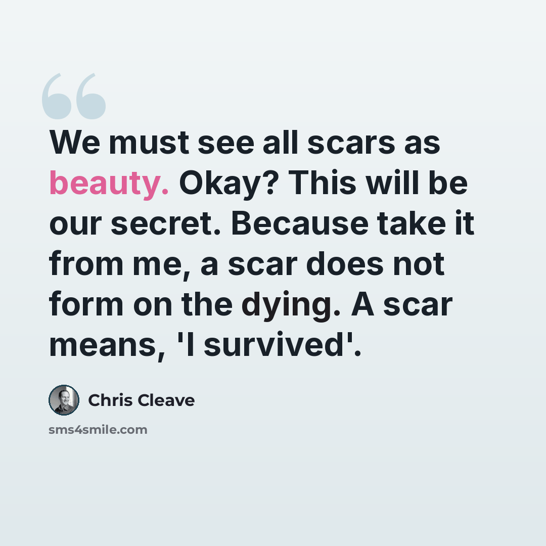 “We must see all scars as beauty. Okay? This will be our secret. Because take it from me, a scar does not form on the dying. A scar means, 'I survived'.” quote by Chris Cleave