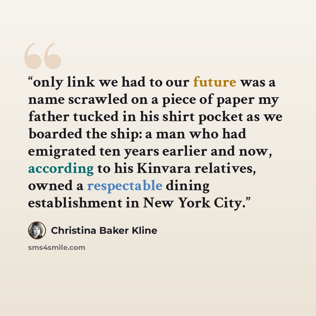 “only link we had to our future was a name scrawled on a piece of paper my father tucked in his shirt pocket as we boarded the ship: a man who had emigrated ten years earlier and now, according to his Kinvara relatives, owned a respectable dining establishment in New York City.” quote by Christina Baker Kline