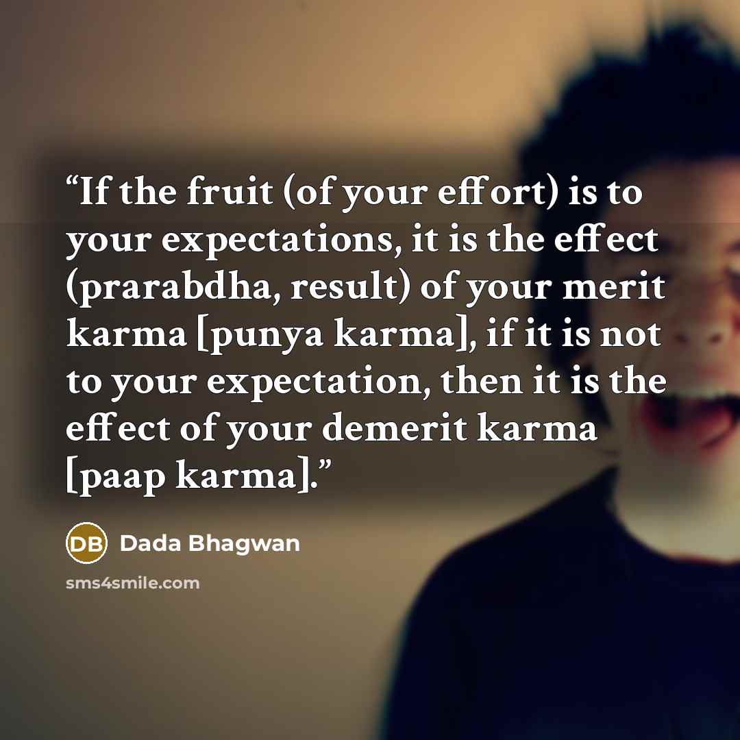 “If the fruit (of your effort) is to your expectations, it is the effect (prarabdha, result) of your merit karma [punya karma], if it is not to your expectation, then it is the effect of your demerit karma [paap karma].” quote by Dada Bhagwan