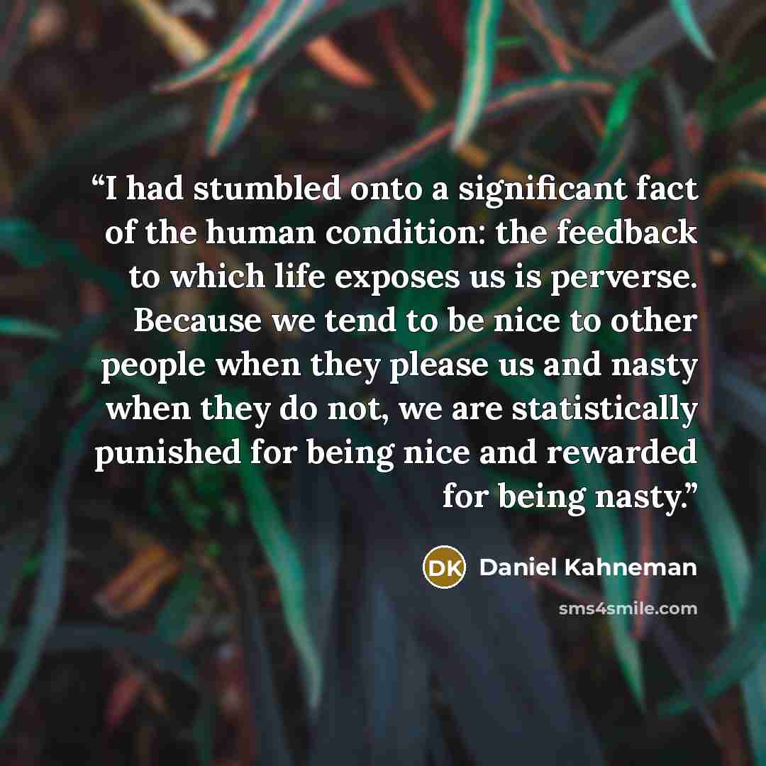 “I had stumbled onto a significant fact of the human condition: the feedback to which life exposes us is perverse. Because we tend to be nice to other people when they please us and nasty when they do not, we are statistically punished for being nice and rewarded for being nasty.” quote by Daniel Kahneman