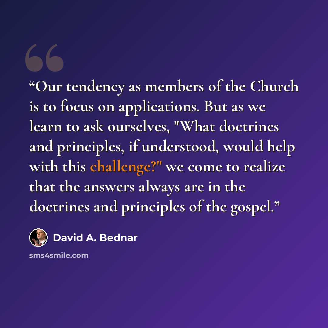 “Our tendency as members of the Church is to focus on applications. But as we learn to ask ourselves, "What doctrines and principles, if understood, would help with this challenge?" we come to realize that the answers always are in the doctrines and principles of the gospel.” quote by David A. Bednar