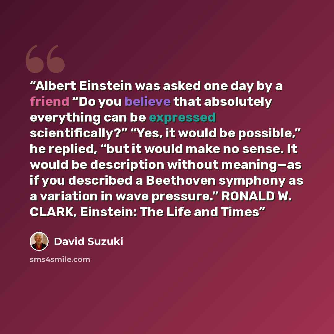 “Albert Einstein was asked one day by a friend “Do you believe that absolutely everything can be expressed scientifically?” “Yes, it would be possible,” he replied, “but it would make no sense. It would be description without meaning—as if you described a Beethoven symphony as a variation in wave…” quote by David Suzuki