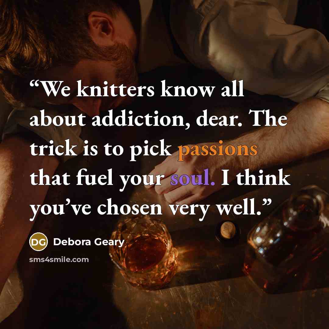 “We knitters know all about addiction, dear. The trick is to pick passions that fuel your soul. I think you’ve chosen very well.” quote by Debora Geary