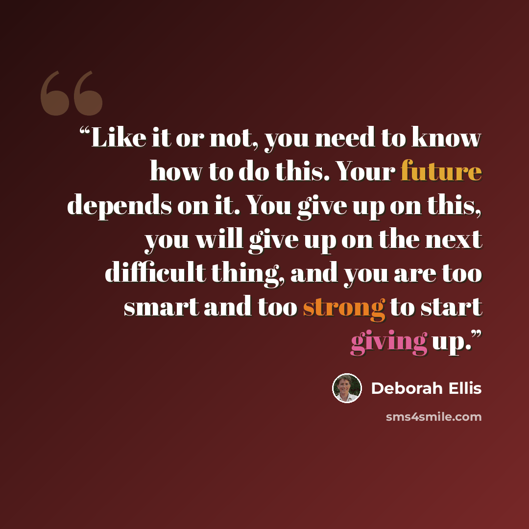 “Like it or not, you need to know how to do this. Your future depends on it. You give up on this, you will give up on the next difficult thing, and you are too smart and too strong to start giving up.” quote by Deborah Ellis