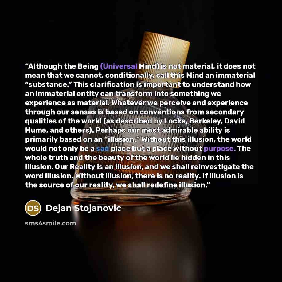 “Although the Being (Universal Mind) is not material, it does not mean that we cannot, conditionally, call this Mind an immaterial “substance.” This clarification is important to understand how an immaterial entity can transform into something we experience as material. Whatever we perceive and…” quote by Dejan Stojanovic