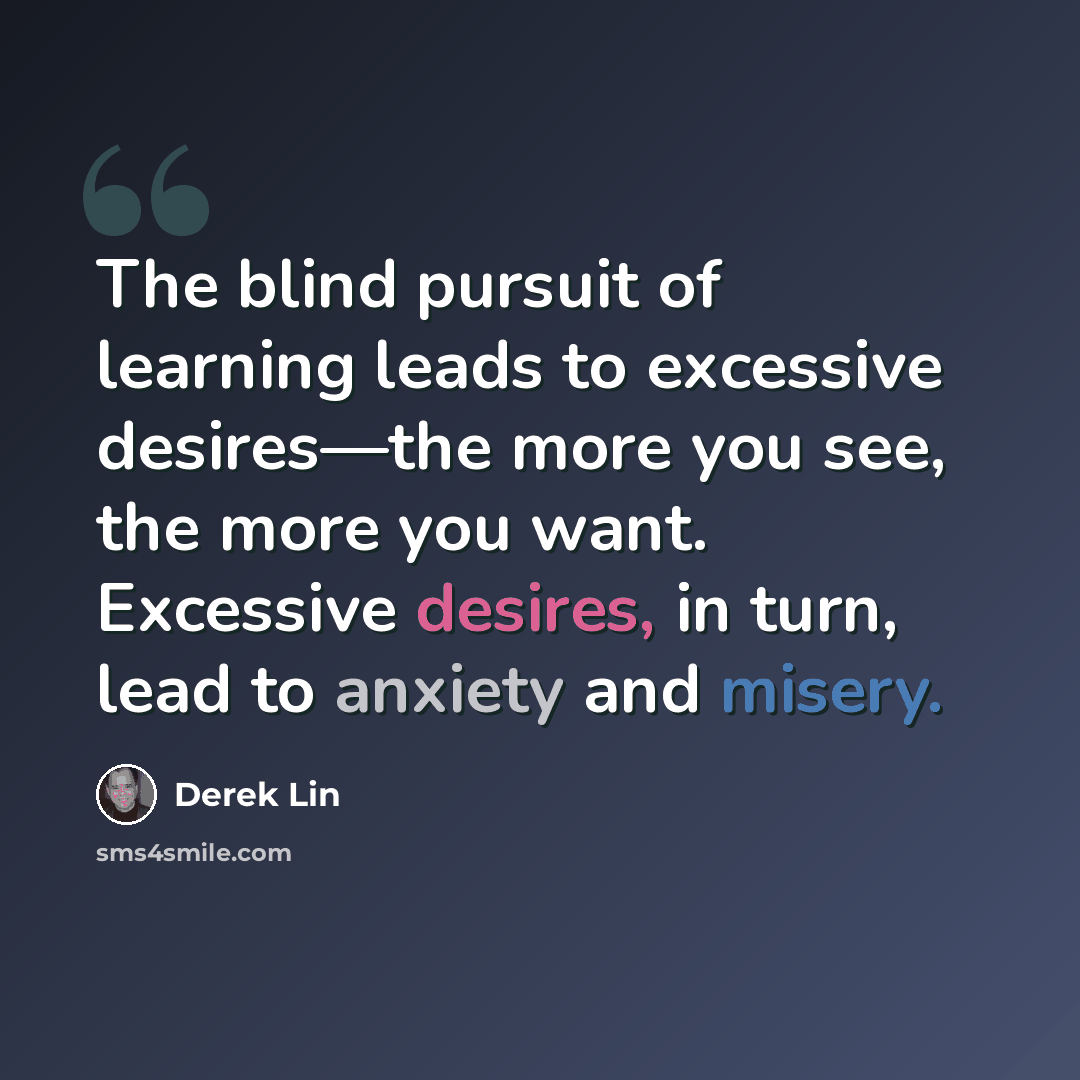 “The blind pursuit of learning leads to excessive desires—the more you see, the more you want. Excessive desires, in turn, lead to anxiety and misery.” quote by Derek Lin