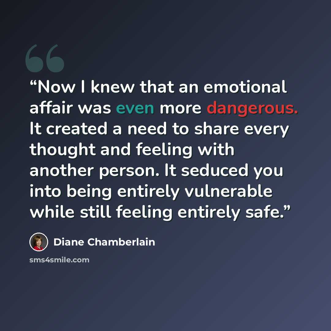 “Now I knew that an emotional affair was even more dangerous. It created a need to share every thought and feeling with another person. It seduced you into being entirely vulnerable while still feeling entirely safe.” quote by Diane Chamberlain
