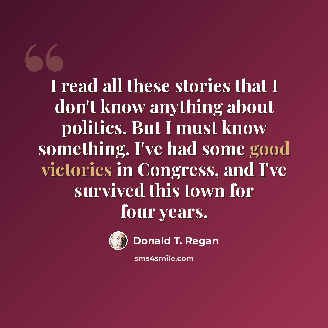 “I read all these stories that I don't know anything about politics. But I must know something. I've had some good victories in Congress, and I've survived this town for four years.” quote by Donald T. Regan