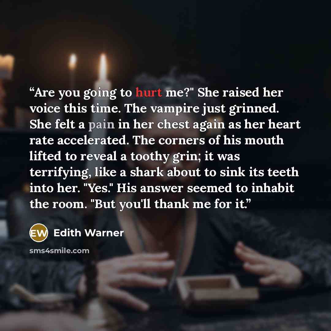 “Are you going to hurt me?" She raised her voice this time. The vampire just grinned. She felt a pain in her chest again as her heart rate accelerated. The corners of his mouth lifted to reveal a toothy grin; it was terrifying, like a shark about to sink its teeth into her. "Yes." His answer seemed…” quote by Edith Warner