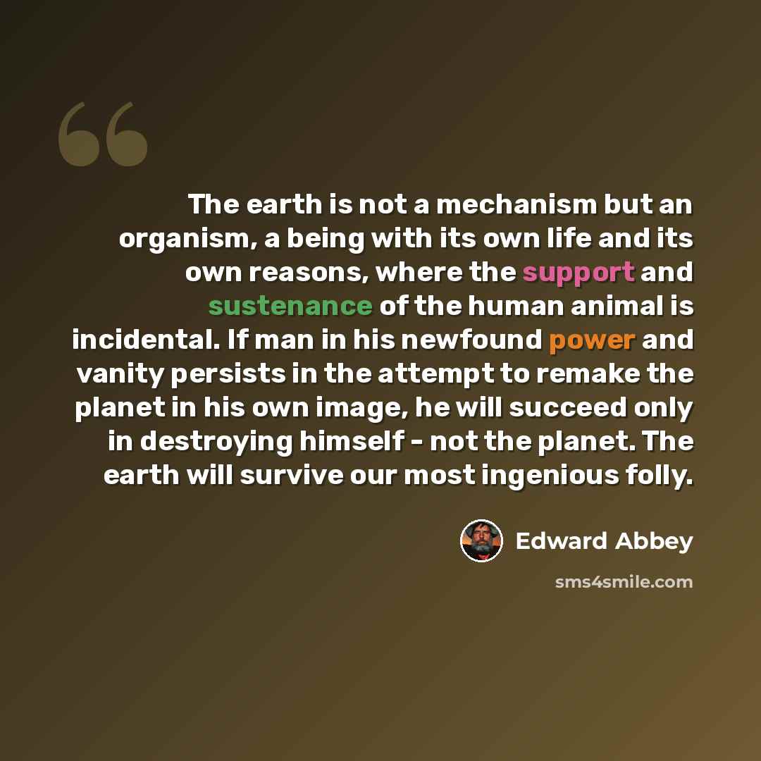 “The earth is not a mechanism but an organism, a being with its own life and its own reasons, where the support and sustenance of the human animal is incidental. If man in his newfound power and vanity persists in the attempt to remake the planet in his own image, he will succeed only in destroying…” quote by Edward Abbey