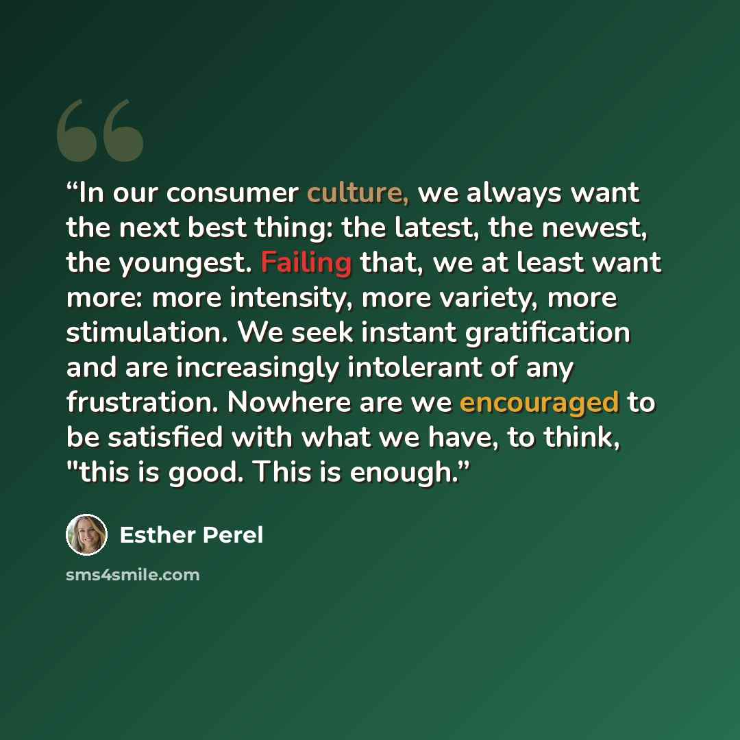 “In our consumer culture, we always want the next best thing: the latest, the newest, the youngest. Failing that, we at least want more: more intensity, more variety, more stimulation. We seek instant gratification and are increasingly intolerant of any frustration. Nowhere are we encouraged to be…” quote by Esther Perel