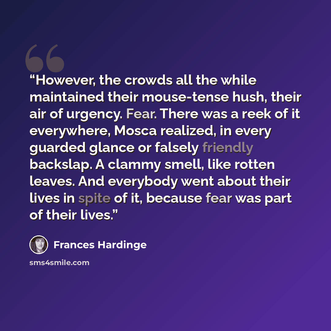 “However, the crowds all the while maintained their mouse-tense hush, their air of urgency. Fear. There was a reek of it everywhere, Mosca realized, in every guarded glance or falsely friendly backslap. A clammy smell, like rotten leaves. And everybody went about their lives in spite of it, because…” quote by Frances Hardinge