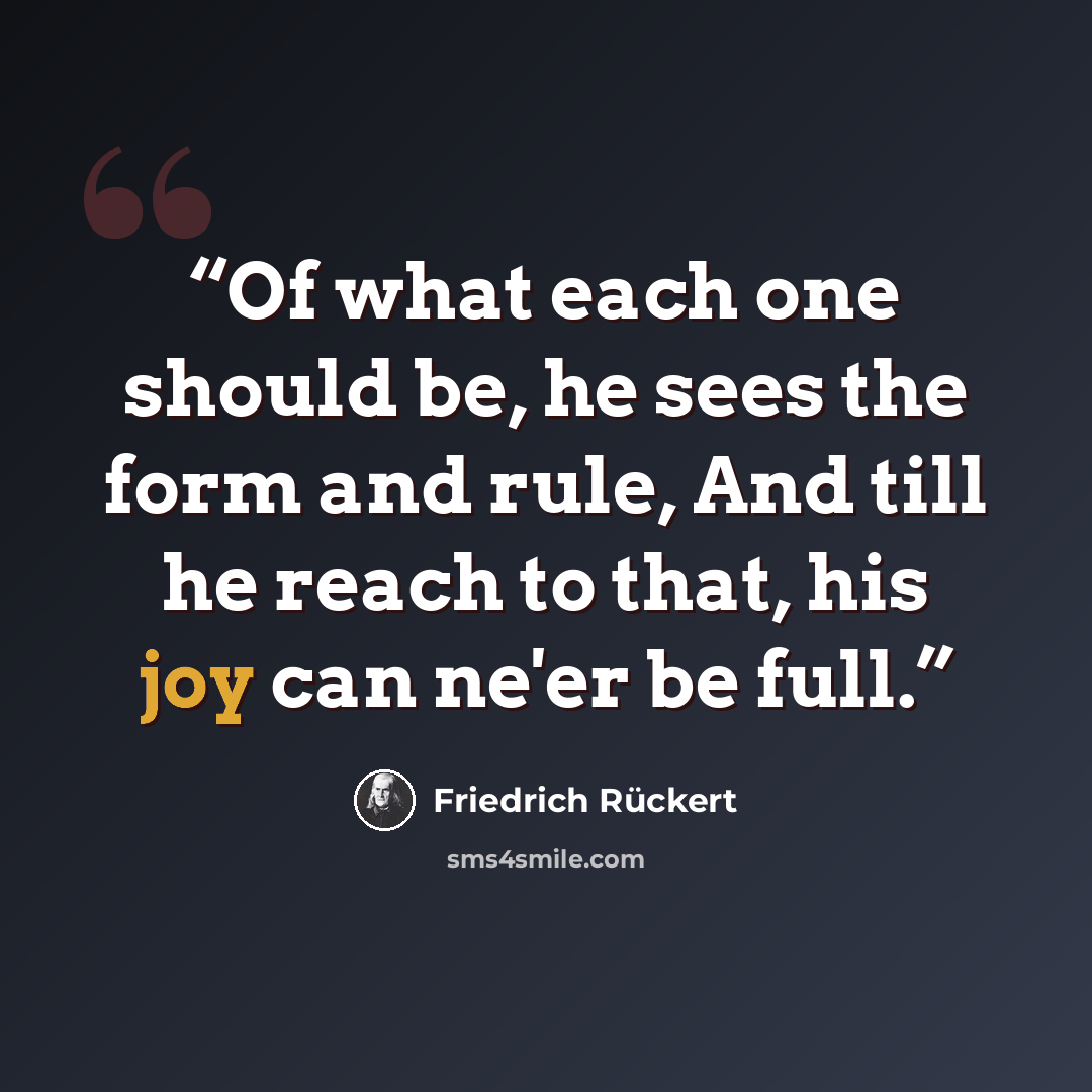 “Of what each one should be, he sees the form and rule, And till he reach to that, his joy can ne'er be full.” quote by Friedrich Rückert