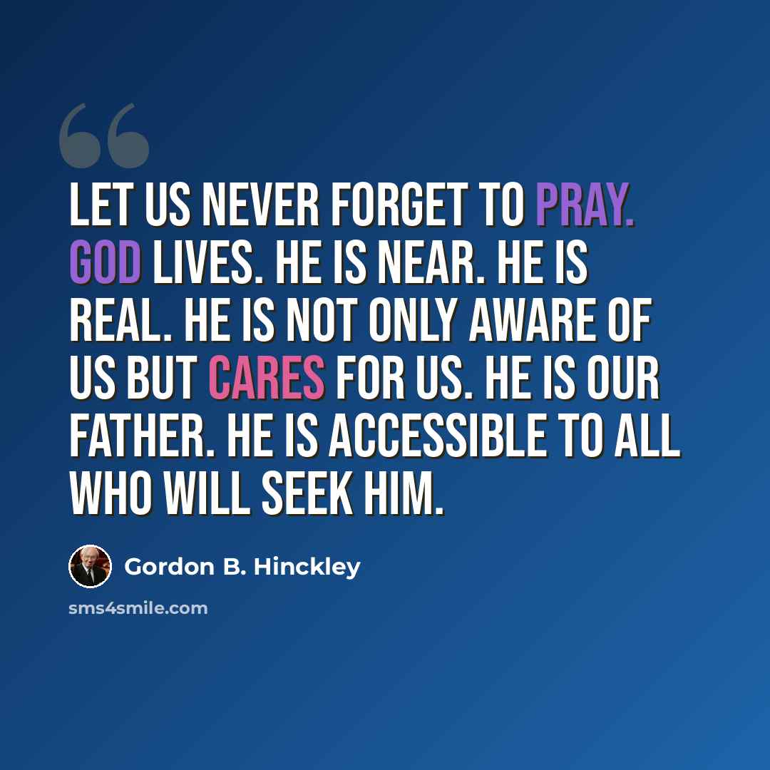 “Let us never forget to pray. God lives. He is near. He is real. He is not only aware of us but cares for us. He is our Father. He is accessible to all who will seek Him.” quote by Gordon B. Hinckley