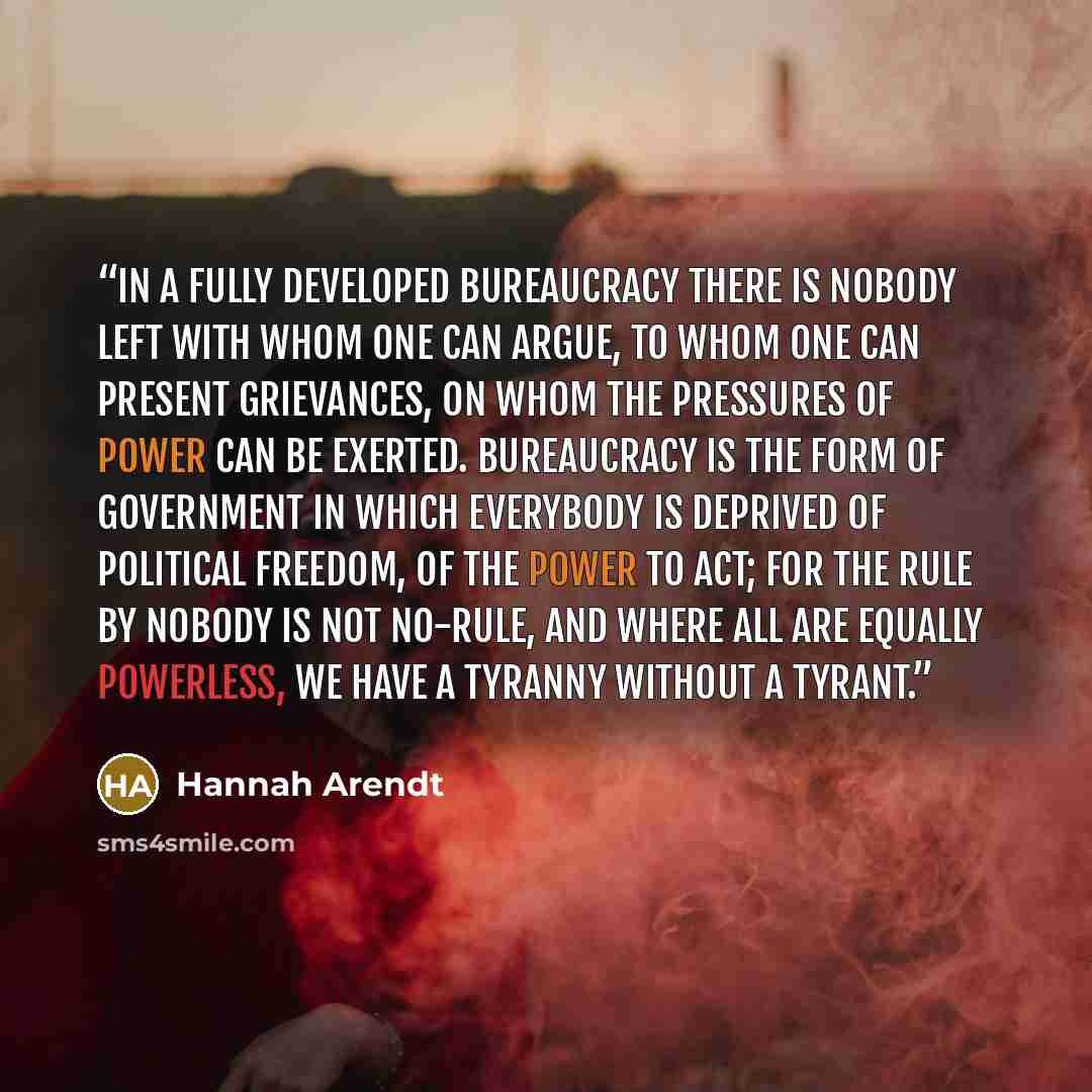 “In a fully developed bureaucracy there is nobody left with whom one can argue, to whom one can present grievances, on whom the pressures of power can be exerted. Bureaucracy is the form of government in which everybody is deprived of political freedom, of the power to act; for the rule by Nobody…” quote by Hannah Arendt