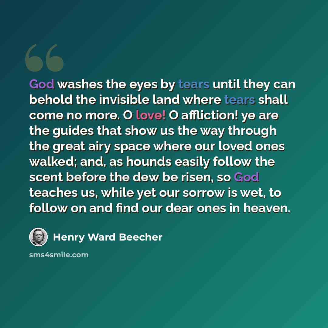 “God washes the eyes by tears until they can behold the invisible land where tears shall come no more. O love! O affliction! ye are the guides that show us the way through the great airy space where our loved ones walked; and, as hounds easily follow the scent before the dew be risen, so God…” quote by Henry Ward Beecher