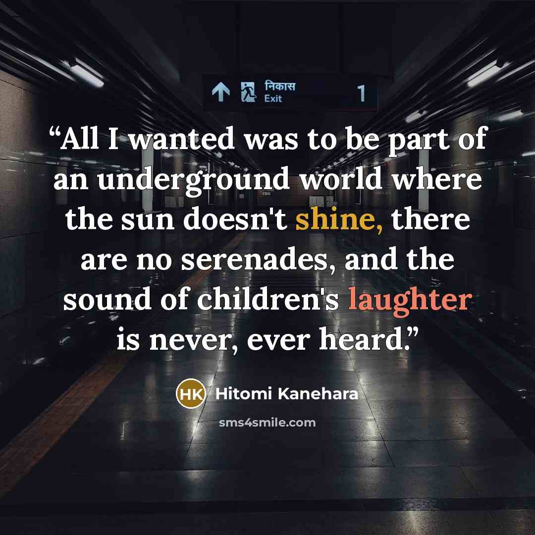 “All I wanted was to be part of an underground world where the sun doesn't shine, there are no serenades, and the sound of children's laughter is never, ever heard.” quote by Hitomi Kanehara